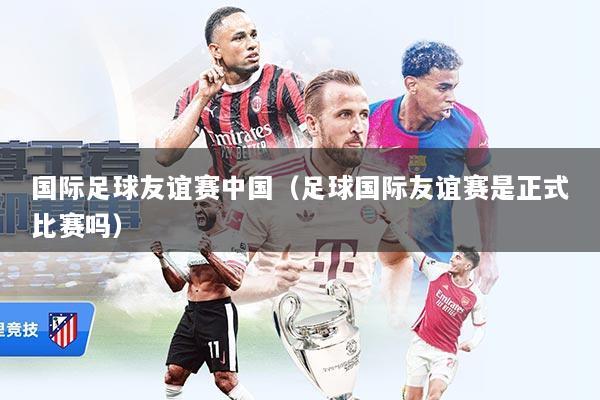 国际足球友谊赛中国（足球国际友谊赛是正式比赛吗）