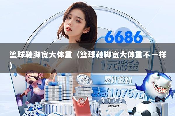 篮球鞋脚宽大体重（篮球鞋脚宽大体重不一样）