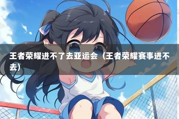 王者荣耀进不了去亚运会（王者荣耀赛事进不去）