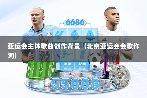 亚运会主体歌曲创作背景（北京亚运会会歌作词）
