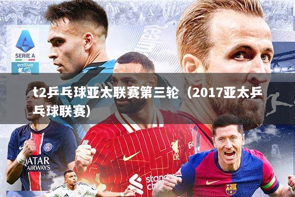 t2乒乓球亚太联赛第三轮（2017亚太乒乓球联赛）
